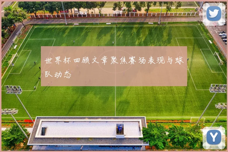 世界杯回顾文章聚焦赛场表现与球队动态