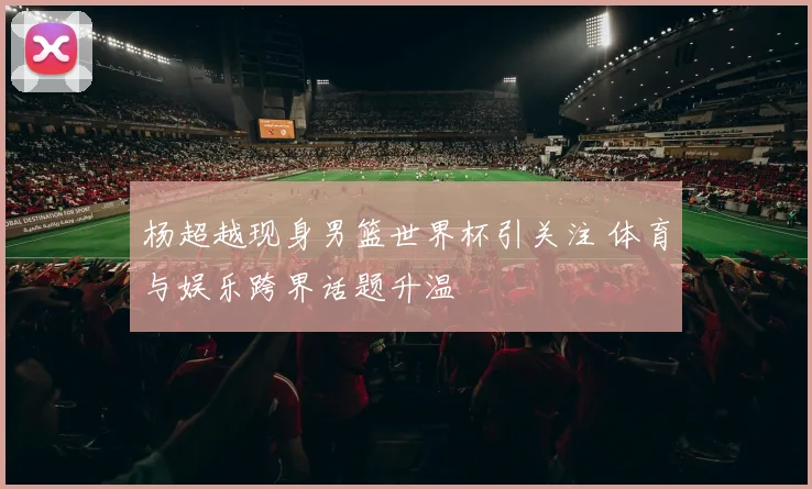 杨超越现身男篮世界杯引关注 体育与娱乐跨界话题升温