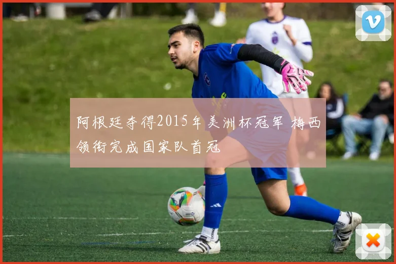 阿根廷夺得2015年美洲杯冠军 梅西领衔完成国家队首冠