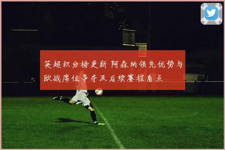 英超积分榜更新 阿森纳领先优势与欧战席位争夺及后续赛程看点