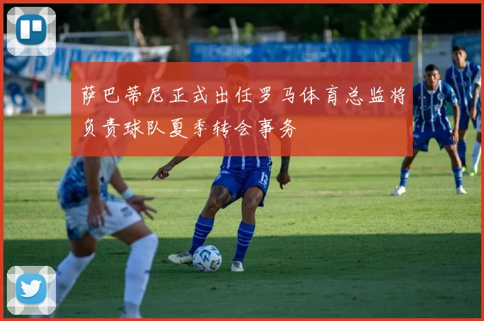 萨巴蒂尼正式出任罗马体育总监将负责球队夏季转会事务