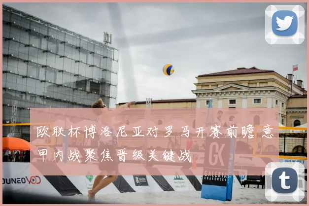 欧联杯博洛尼亚对罗马开赛前瞻 意甲内战聚焦晋级关键战