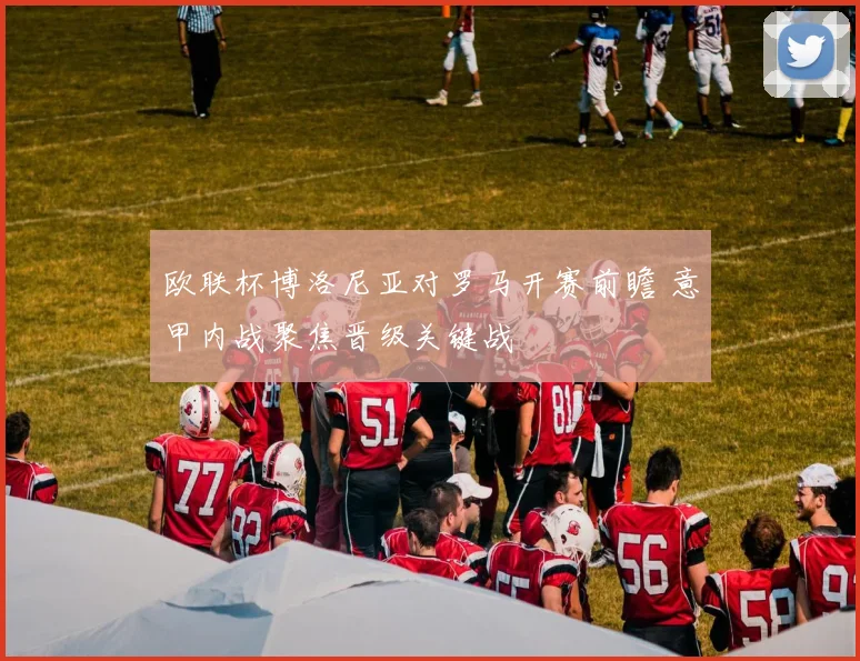 欧联杯博洛尼亚对罗马开赛前瞻 意甲内战聚焦晋级关键战