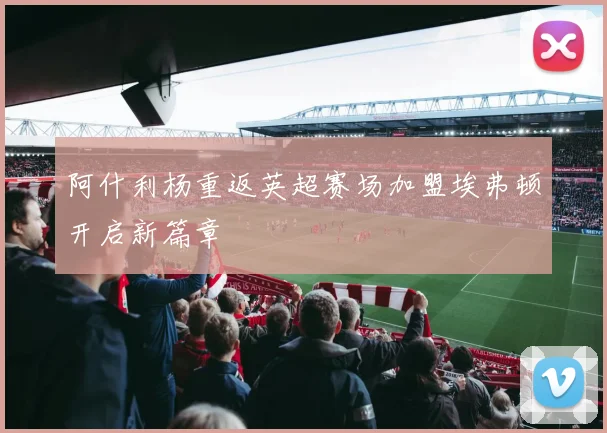 阿什利杨重返英超赛场加盟埃弗顿开启新篇章