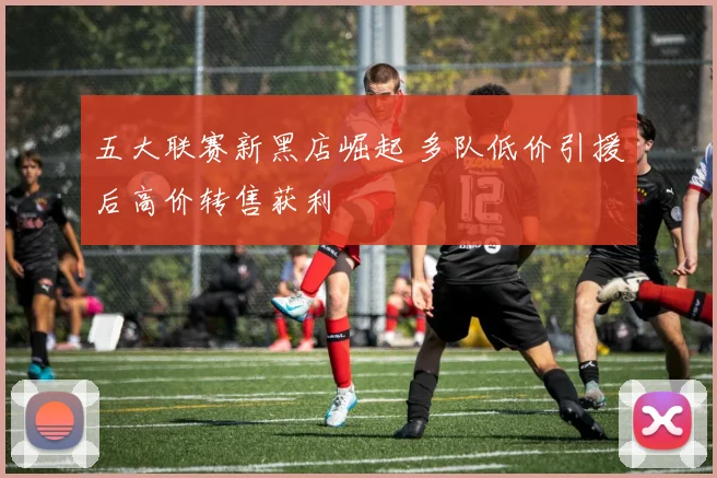 五大联赛新黑店崛起 多队低价引援后高价转售获利